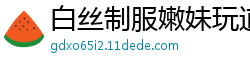 白丝制服嫩妹玩道具自慰肛塞高潮啪啪国产裸聊
